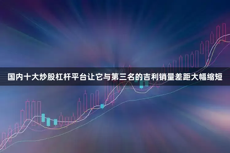 国内十大炒股杠杆平台让它与第三名的吉利销量差距大幅缩短