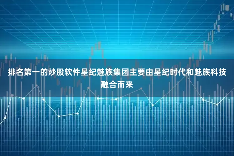 排名第一的炒股软件星纪魅族集团主要由星纪时代和魅族科技融合而来