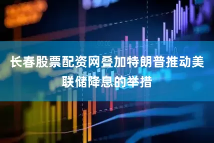 长春股票配资网叠加特朗普推动美联储降息的举措