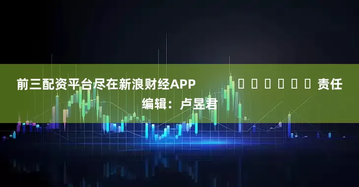 前三配资平台尽在新浪财经APP            						责任编辑：卢昱君