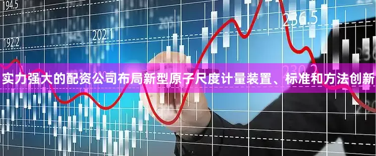 实力强大的配资公司布局新型原子尺度计量装置、标准和方法创新