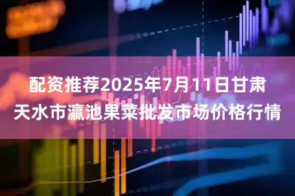 配资推荐2025年7月11日甘肃天水市瀛池果菜批发市场价格行情