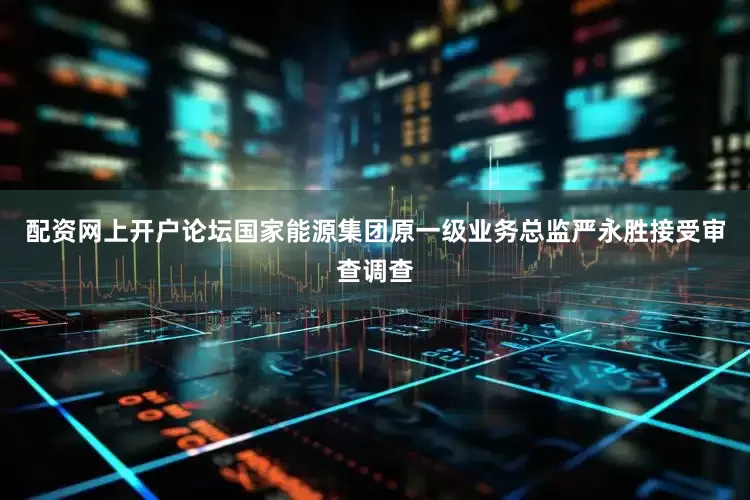 配资网上开户论坛国家能源集团原一级业务总监严永胜接受审查调查