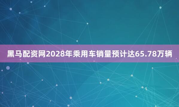 黑马配资网2028年乘用车销量预计达65.78万辆