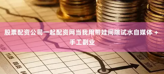 股票配资公司一起配资网当我用带娃间隙试水自媒体 + 手工副业