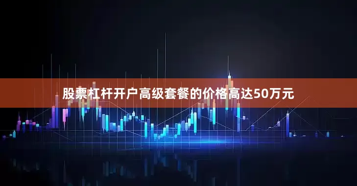 股票杠杆开户高级套餐的价格高达50万元