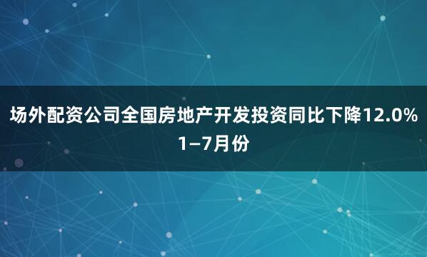 场外配资公司全国房地产开发投资同比下降12.0%1—7月份