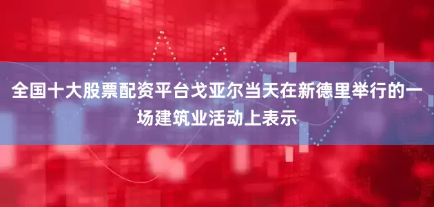 全国十大股票配资平台戈亚尔当天在新德里举行的一场建筑业活动上表示