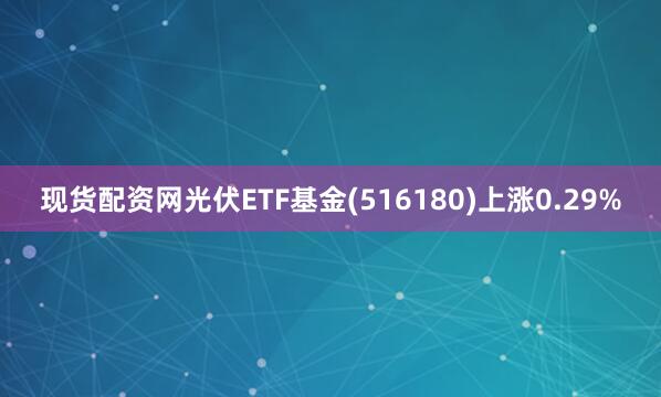 现货配资网光伏ETF基金(516180)上涨0.29%