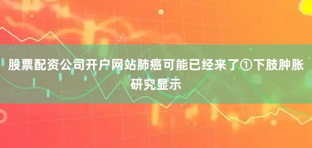 股票配资公司开户网站肺癌可能已经来了①下肢肿胀研究显示