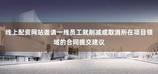 线上配资网站邀请一线员工就削减或取消所在项目领域的合同提交建议