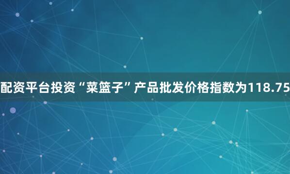 配资平台投资“菜篮子”产品批发价格指数为118.75