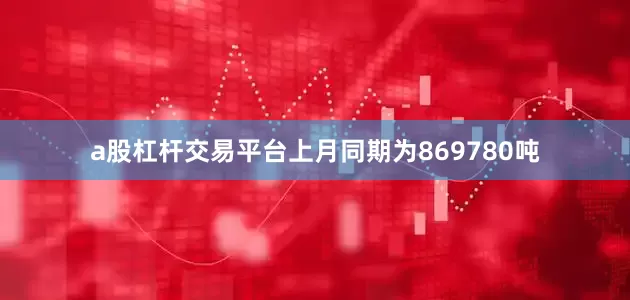 a股杠杆交易平台上月同期为869780吨